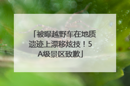 被曝越野车在地质遗迹上漂移炫技！5A级景区致歉